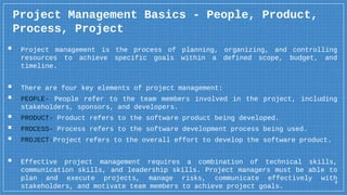 4
Project Management Basics - People, Product,
Process, Project
▪ Project management is the process of planning, organizing, and controlling
resources to achieve specific goals within a defined scope, budget, and
timeline.
▪ There are four key elements of project management:
▪ PEOPLE- People refer to the team members involved in the project, including
stakeholders, sponsors, and developers.
▪ PRODUCT- Product refers to the software product being developed.
▪ PROCESS- Process refers to the software development process being used.
▪ PROJECT-Project refers to the overall effort to develop the software product.
▪ Effective project management requires a combination of technical skills,
communication skills, and leadership skills. Project managers must be able to
plan and execute projects, manage risks, communicate effectively with
stakeholders, and motivate team members to achieve project goals.
 