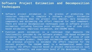 5
Software Project Estimation and Decomposition
Techniques
▪ Software project estimation is the process of predicting the
resources required to complete a software project. Estimation
involves breaking down the project into smaller, more manageable
components and estimating the effort required for each component.
There are several decomposition techniques used in software project
estimation, including function point estimation, line of code (LOC)
based estimation, empirical estimation, and COCOMO model.
▪ Function point estimation is a technique that measures the
functionality provided by the software product. LOC-based estimation
estimates the effort required based on the number of lines of code
in the software product. Empirical estimation uses historical data
from previous projects to estimate the effort required for the
current project. The COCOMO model is a mathematical model that
estimates the effort required based on project characteristics such
as size, complexity, and experience level of the development team.
 