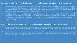 6
Decomposition Techniques in Software Project Estimation
▪ Decomposition techniques are used in software project estimation to break down
the project into smaller components that can be estimated more accurately.
Function point estimation and line of code (LOC) based estimation are two
commonly used decomposition techniques.
▪ Function point estimation involves breaking down the system into functional
components and estimating the size and complexity of each component. LOC-based
estimation involves estimating the size of the program based on the number of
lines of code.
Empirical Estimation in Software Project Estimation
▪ Empirical estimation is a data-driven approach to software project estimation. It involves using
historical data from previous projects to estimate the effort, time, and cost required for a new
project.
▪ This technique is based on the assumption that the future performance of a team can be predicted
based on their past performance. Empirical estimation is particularly useful for organizations that
have a large number of similar projects.
 