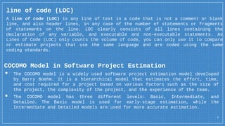 7
line of code (LOC)
A line of code (LOC) is any line of text in a code that is not a comment or blank
line, and also header lines, in any case of the number of statements or fragments
of statements on the line. LOC clearly consists of all lines containing the
declaration of any variable, and executable and non-executable statements. As
Lines of Code (LOC) only counts the volume of code, you can only use it to compare
or estimate projects that use the same language and are coded using the same
coding standards.
COCOMO Model in Software Project Estimation
▪ The COCOMO model is a widely used software project estimation model developed
by Barry Boehm. It is a hierarchical model that estimates the effort, time,
and cost required for a project based on various factors such as the size of
the project, the complexity of the project, and the experience of the team.
▪ The COCOMO model has three different levels: Basic, Intermediate, and
Detailed. The Basic model is used for early-stage estimation, while the
Intermediate and Detailed models are used for more accurate estimation.
 