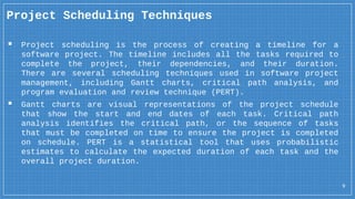 9
Project Scheduling Techniques
▪ Project scheduling is the process of creating a timeline for a
software project. The timeline includes all the tasks required to
complete the project, their dependencies, and their duration.
There are several scheduling techniques used in software project
management, including Gantt charts, critical path analysis, and
program evaluation and review technique (PERT).
▪ Gantt charts are visual representations of the project schedule
that show the start and end dates of each task. Critical path
analysis identifies the critical path, or the sequence of tasks
that must be completed on time to ensure the project is completed
on schedule. PERT is a statistical tool that uses probabilistic
estimates to calculate the expected duration of each task and the
overall project duration.
 