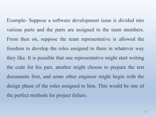 10
Example- Suppose a software development issue is divided into
various parts and the parts are assigned to the team members.
From then on, suppose the team representative is allowed the
freedom to develop the roles assigned to them in whatever way
they like. It is possible that one representative might start writing
the code for his part, another might choose to prepare the test
documents first, and some other engineer might begin with the
design phase of the roles assigned to him. This would be one of
the perfect methods for project failure.
 