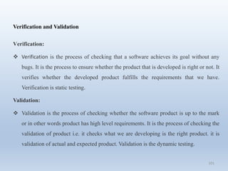 101
Verification and Validation
Verification:
 Verification is the process of checking that a software achieves its goal without any
bugs. It is the process to ensure whether the product that is developed is right or not. It
verifies whether the developed product fulfills the requirements that we have.
Verification is static testing.
Validation:
 Validation is the process of checking whether the software product is up to the mark
or in other words product has high level requirements. It is the process of checking the
validation of product i.e. it checks what we are developing is the right product. it is
validation of actual and expected product. Validation is the dynamic testing.
 