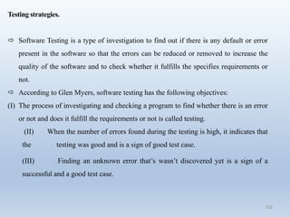 102
Testing strategies.
 Software Testing is a type of investigation to find out if there is any default or error
present in the software so that the errors can be reduced or removed to increase the
quality of the software and to check whether it fulfills the specifies requirements or
not.
 According to Glen Myers, software testing has the following objectives:
(I) The process of investigating and checking a program to find whether there is an error
or not and does it fulfill the requirements or not is called testing.
(II) When the number of errors found during the testing is high, it indicates that
the testing was good and is a sign of good test case.
(III) Finding an unknown error that’s wasn’t discovered yet is a sign of a
successful and a good test case.
 