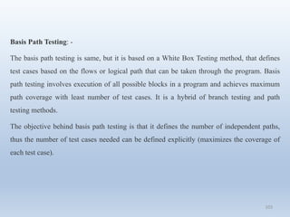 103
Basis Path Testing: -
The basis path testing is same, but it is based on a White Box Testing method, that defines
test cases based on the flows or logical path that can be taken through the program. Basis
path testing involves execution of all possible blocks in a program and achieves maximum
path coverage with least number of test cases. It is a hybrid of branch testing and path
testing methods.
The objective behind basis path testing is that it defines the number of independent paths,
thus the number of test cases needed can be defined explicitly (maximizes the coverage of
each test case).
 