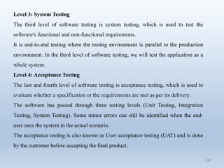 108
Level 3: System Testing
The third level of software testing is system testing, which is used to test the
software's functional and non-functional requirements.
It is end-to-end testing where the testing environment is parallel to the production
environment. In the third level of software testing, we will test the application as a
whole system.
Level 4: Acceptance Testing
The last and fourth level of software testing is acceptance testing, which is used to
evaluate whether a specification or the requirements are met as per its delivery.
The software has passed through three testing levels (Unit Testing, Integration
Testing, System Testing). Some minor errors can still be identified when the end-
user uses the system in the actual scenario.
The acceptance testing is also known as User acceptance testing (UAT) and is done
by the customer before accepting the final product.
 