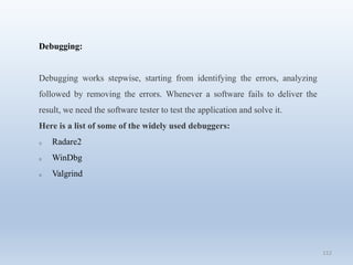 112
Debugging:
Debugging works stepwise, starting from identifying the errors, analyzing
followed by removing the errors. Whenever a software fails to deliver the
result, we need the software tester to test the application and solve it.
Here is a list of some of the widely used debuggers:
o Radare2
o WinDbg
o Valgrind
 