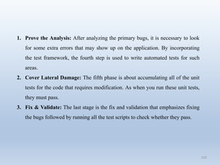 115
1. Prove the Analysis: After analyzing the primary bugs, it is necessary to look
for some extra errors that may show up on the application. By incorporating
the test framework, the fourth step is used to write automated tests for such
areas.
2. Cover Lateral Damage: The fifth phase is about accumulating all of the unit
tests for the code that requires modification. As when you run these unit tests,
they must pass.
3. Fix & Validate: The last stage is the fix and validation that emphasizes fixing
the bugs followed by running all the test scripts to check whether they pass.
 