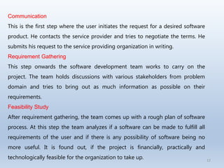 12
Communication
This is the first step where the user initiates the request for a desired software
product. He contacts the service provider and tries to negotiate the terms. He
submits his request to the service providing organization in writing.
Requirement Gathering
This step onwards the software development team works to carry on the
project. The team holds discussions with various stakeholders from problem
domain and tries to bring out as much information as possible on their
requirements.
Feasibility Study
After requirement gathering, the team comes up with a rough plan of software
process. At this step the team analyzes if a software can be made to fulfill all
requirements of the user and if there is any possibility of software being no
more useful. It is found out, if the project is financially, practically and
technologically feasible for the organization to take up.
 