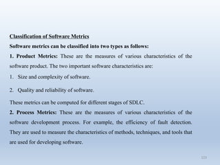 123
Classification of Software Metrics
Software metrics can be classified into two types as follows:
1. Product Metrics: These are the measures of various characteristics of the
software product. The two important software characteristics are:
1. Size and complexity of software.
2. Quality and reliability of software.
These metrics can be computed for different stages of SDLC.
2. Process Metrics: These are the measures of various characteristics of the
software development process. For example, the efficiency of fault detection.
They are used to measure the characteristics of methods, techniques, and tools that
are used for developing software.
 