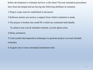 125
before development is initiated, but how is this done? Several estimation procedures
have been developed and are having the following attributes in common.
1.Project scope must be established in advanced.
2.Software metrics are used as a support from which evaluation is made.
3.The project is broken into small PCs which are estimated individually.
To achieve true cost & schedule estimate, several option arise.
4.Delay estimation
5.Used symbol decomposition techniques to generate project cost and schedule
estimates.
6.Acquire one or more automated estimation tools.
 