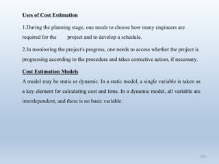 126
Uses of Cost Estimation
1.During the planning stage, one needs to choose how many engineers are
required for the project and to develop a schedule.
2.In monitoring the project's progress, one needs to access whether the project is
progressing according to the procedure and takes corrective action, if necessary.
Cost Estimation Models
A model may be static or dynamic. In a static model, a single variable is taken as
a key element for calculating cost and time. In a dynamic model, all variable are
interdependent, and there is no basic variable.
 