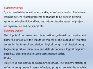 13
System Analysis
System analysis includes Understanding of software product limitations,
learning system related problems or changes to be done in existing
systems beforehand, identifying and addressing the impact of project
on organization and personnel etc.
Software Design
The inputs from users and information gathered in requirement
gathering phase are the inputs of this step. The output of this step
comes in the form of two designs; logical design and physical design.
Engineers produce meta-data and data dictionaries, logical diagrams,
data-flow diagrams and in some cases pseudo codes.
Coding
This step is also known as programming phase. The implementation of
software design starts in terms of writing program code in the suitable
 