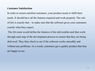 130
Customer Satisfaction
In order to ensure satisfied customers, your product needs to fulfil their
needs. It should have all the features required and work properly. The role
of QA is exactly that – to make sure that the software gives your customers
exactly what they expect.
The QA team would define the features of the deliverables and then work
through each step of the development process to ensure that they are being
delivered. They then check to see if the software works smoothly and
without any problems. As a result, customers get a quality product that they
are happy to use.
 