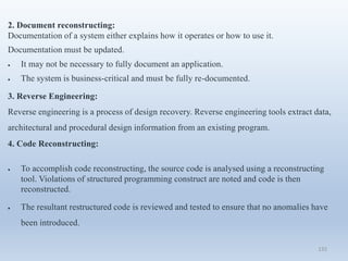 132
2. Document reconstructing:
Documentation of a system either explains how it operates or how to use it.
Documentation must be updated.
 It may not be necessary to fully document an application.
 The system is business-critical and must be fully re-documented.
3. Reverse Engineering:
Reverse engineering is a process of design recovery. Reverse engineering tools extract data,
architectural and procedural design information from an existing program.
4. Code Reconstructing:
 To accomplish code reconstructing, the source code is analysed using a reconstructing
tool. Violations of structured programming construct are noted and code is then
reconstructed.
 The resultant restructured code is reviewed and tested to ensure that no anomalies have
been introduced.
 