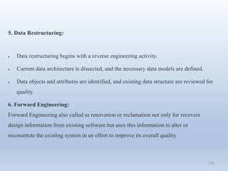 133
5. Data Restructuring:
 Data restructuring begins with a reverse engineering activity.
 Current data architecture is dissected, and the necessary data models are defined.
 Data objects and attributes are identified, and existing data structure are reviewed for
quality.
6. Forward Engineering:
Forward Engineering also called as renovation or reclamation not only for recovers
design information from existing software but uses this information to alter or
reconstitute the existing system in an effort to improve its overall quality.
 