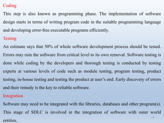 14
Coding
This step is also known as programming phase. The implementation of software
design starts in terms of writing program code in the suitable programming language
and developing error-free executable programs efficiently.
Testing
An estimate says that 50% of whole software development process should be tested.
Errors may ruin the software from critical level to its own removal. Software testing is
done while coding by the developers and thorough testing is conducted by testing
experts at various levels of code such as module testing, program testing, product
testing, in-house testing and testing the product at user’s end. Early discovery of errors
and their remedy is the key to reliable software.
Integration
Software may need to be integrated with the libraries, databases and other program(s).
This stage of SDLC is involved in the integration of software with outer world
entities.
 