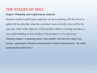 18
THE STAGES OF SDLC
Stage1: Planning and requirement analysis
Business analyst and Project organizer set up a meeting with the client to
gather all the data like what the customer wants to build, who will be the
end user, what is the objective of the product. Before creating a product, a
core understanding or knowledge of the product is very necessary.
(Startup company- in planning phase- what needed- cost-time how much I am
having- -requirement-informal communication, formal communication, -all verbal
communication done here )
 