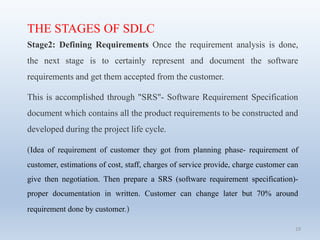 19
THE STAGES OF SDLC
Stage2: Defining Requirements Once the requirement analysis is done,
the next stage is to certainly represent and document the software
requirements and get them accepted from the customer.
This is accomplished through "SRS"- Software Requirement Specification
document which contains all the product requirements to be constructed and
developed during the project life cycle.
(Idea of requirement of customer they got from planning phase- requirement of
customer, estimations of cost, staff, charges of service provide, charge customer can
give then negotiation. Then prepare a SRS (software requirement specification)-
proper documentation in written. Customer can change later but 70% around
requirement done by customer.)
 