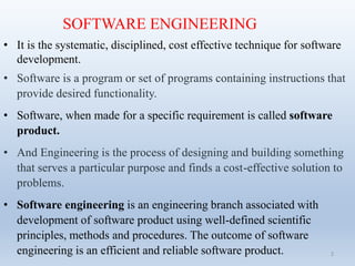 SOFTWARE ENGINEERING
• It is the systematic, disciplined, cost effective technique for software
development.
• Software is a program or set of programs containing instructions that
provide desired functionality.
• Software, when made for a specific requirement is called software
product.
• And Engineering is the process of designing and building something
that serves a particular purpose and finds a cost-effective solution to
problems.
• Software engineering is an engineering branch associated with
development of software product using well-defined scientific
principles, methods and procedures. The outcome of software
engineering is an efficient and reliable software product. 2
 