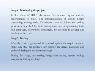 21
Stage4: Developing the project
In this phase of SDLC, the actual development begins, and the
programming is built. The implementation of design begins
concerning writing code. Developers have to follow the coding
guidelines described by their management and programming tools
like compilers, interpreters, debuggers, etc. are used to develop and
implement the code.
Stage5: Testing
After the code is generated, it is tested against the requirements to
make sure that the products are solving the needs addressed and
gathered during the requirements stage.
During this stage, unit testing, integration testing, system testing,
acceptance testing are done.
 