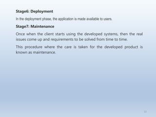 22
Stage6: Deployment
In the deployment phase, the application is made available to users.
Stage7: Maintenance
Once when the client starts using the developed systems, then the real
issues come up and requirements to be solved from time to time.
This procedure where the care is taken for the developed product is
known as maintenance.
 