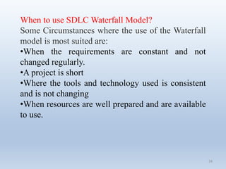 24
When to use SDLC Waterfall Model?
Some Circumstances where the use of the Waterfall
model is most suited are:
•When the requirements are constant and not
changed regularly.
•A project is short
•Where the tools and technology used is consistent
and is not changing
•When resources are well prepared and are available
to use.
 