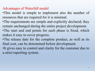 25
Advantages of Waterfall model
•This model is simple to implement also the number of
resources that are required for it is minimal.
•The requirements are simple and explicitly declared; they
remain unchanged during the entire project development.
•The start and end points for each phase is fixed, which
makes it easy to cover progress.
•The release date for the complete product, as well as its
final cost, can be determined before development.
•It gives easy to control and clarity for the customer due to
a strict reporting system.
 