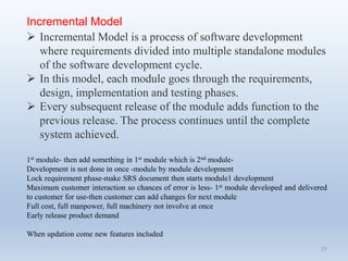27
Incremental Model
 Incremental Model is a process of software development
where requirements divided into multiple standalone modules
of the software development cycle.
 In this model, each module goes through the requirements,
design, implementation and testing phases.
 Every subsequent release of the module adds function to the
previous release. The process continues until the complete
system achieved.
1st module- then add something in 1st module which is 2nd module-
Development is not done in once -module by module development
Lock requirement phase-make SRS document then starts module1 development
Maximum customer interaction so chances of error is less- 1st module developed and delivered
to customer for use-then customer can add changes for next module
Full cost, full manpower, full machinery not involve at once
Early release product demand
When updation come new features included
 