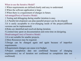 32
When to use the Iterative Model?
1.When requirements are defined clearly and easy to understand.
2.When the software application is large.
3.When there is a requirement of changes in future.
Advantage(Pros) of Iterative Model:
1.Testing and debugging during smaller iteration is easy.
2.A Parallel development can plan.(parallel project can be developed)
3.It is easily acceptable to ever-changing needs of the project.(different
versions can be implemented)
4.Risks are identified and resolved during iteration.
5.Limited time spent on documentation and extra time on designing.
Disadvantage(Cons) of Iterative Model:
1.It is not suitable for smaller projects.
2.More Resources may be required.
3.Design can be changed again and again because of imperfect
requirements.
4.Requirement changes can cause over budget.
5.Project completion date not confirmed because of changing
requirements.( no of iteration not confirmed so completion date not
confirmed)
 