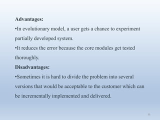 35
Advantages:
•In evolutionary model, a user gets a chance to experiment
partially developed system.
•It reduces the error because the core modules get tested
thoroughly.
Disadvantages:
•Sometimes it is hard to divide the problem into several
versions that would be acceptable to the customer which can
be incrementally implemented and delivered.
 