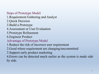 40
Steps of Prototype Model
1.Requirement Gathering and Analyst
2.Quick Decision
3.Build a Prototype
4.Assessment or User Evaluation
5.Prototype Refinement
6.Engineer Product
Advantage of Prototype Model
1.Reduce the risk of incorrect user requirement
2.Good where requirement are changing/uncommitted
3.Support early product marketing
4.Errors can be detected much earlier as the system is made side
by side.
 