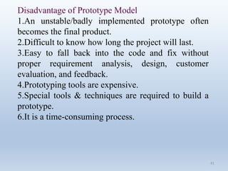 41
Disadvantage of Prototype Model
1.An unstable/badly implemented prototype often
becomes the final product.
2.Difficult to know how long the project will last.
3.Easy to fall back into the code and fix without
proper requirement analysis, design, customer
evaluation, and feedback.
4.Prototyping tools are expensive.
5.Special tools & techniques are required to build a
prototype.
6.It is a time-consuming process.
 