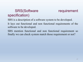SRS(Software requirement
specification)
SRS is a description of a software system to be developed.
It lays out functional and non functional requirements of the
software to be developed.
SRS mention functional and non functional requirement so
finally we can check system match those requirement or not?
47
 