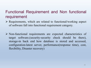 Functional Requirement and Non functional
requirement
 Requirements, which are related to functional/working aspect
of software fall into functional requirement category.
 Non-functional requirements are expected characteristics of
target software.(security-security check should be there),
storage-in back end how database is stored and accessed,
configuration-latest server, performance(response time), cost,
flexibility, Disaster recovery)
48
 