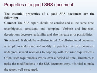 49
Properties of a good SRS document
The essential properties of a good SRS document are the
following:
Concise: The SRS report should be concise and at the same time,
unambiguous, consistent, and complete. Verbose and irrelevant
descriptions decrease readability and also increase error possibilities.
Structured: It should be well-structured. A well-structured document
is simple to understand and modify. In practice, the SRS document
undergoes several revisions to cope up with the user requirements.
Often, user requirements evolve over a period of time. Therefore, to
make the modifications to the SRS document easy, it is vital to make
the report well-structured.
 