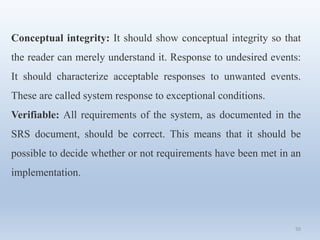 50
Conceptual integrity: It should show conceptual integrity so that
the reader can merely understand it. Response to undesired events:
It should characterize acceptable responses to unwanted events.
These are called system response to exceptional conditions.
Verifiable: All requirements of the system, as documented in the
SRS document, should be correct. This means that it should be
possible to decide whether or not requirements have been met in an
implementation.
 