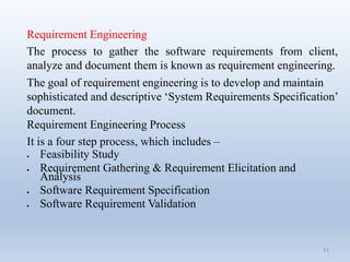 51
Requirement Engineering
The process to gather the software requirements from client,
analyze and document them is known as requirement engineering.
The goal of requirement engineering is to develop and maintain
sophisticated and descriptive ‘System Requirements Specification’
document.
Requirement Engineering Process
It is a four step process, which includes –
 Feasibility Study
 Requirement Gathering & Requirement Elicitation and
Analysis
 Software Requirement Specification
 Software Requirement Validation
 