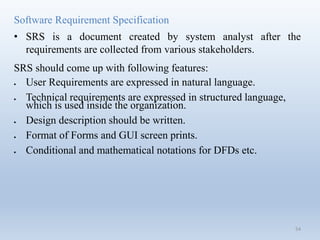 Software Requirement Specification
• SRS is a document created by system analyst after the
requirements are collected from various stakeholders.
SRS should come up with following features:
 User Requirements are expressed in natural language.
 Technical requirements are expressed in structured language,
which is used inside the organization.
 Design description should be written.
 Format of Forms and GUI screen prints.
 Conditional and mathematical notations for DFDs etc.
54
 
