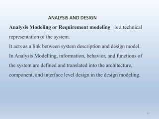 57
ANALYSIS AND DESIGN
Analysis Modeling or Requirement modeling is a technical
representation of the system.
It acts as a link between system description and design model.
In Analysis Modelling, information, behavior, and functions of
the system are defined and translated into the architecture,
component, and interface level design in the design modeling.
 