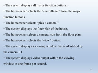 61
• The system displays all major function buttons.
• The homeowner selects the “surveillance” from the major
function buttons.
• The homeowner selects “pick a camera.”
• The system displays the floor plan of the house.
• The homeowner selects a camera icon from the floor plan.
• The homeowner selects the “view” button.
• The system displays a viewing window that is identified by
the camera ID.
• The system displays video output within the viewing
window at one frame per second.
 