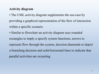 63
Activity diagram
• The UML activity diagram supplements the use-case by
providing a graphical representation of the flow of interaction
within a specific scenario
• Similar to flowchart an activity diagram uses rounded
rectangles to imply a specify system functions, arrows to
represent flow through the system, decision diamonds to depict
a branching decision and solid horizontal lines to indicate that
parallel activities are occurring
 