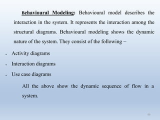 69
Behavioural Modeling: Behavioural model describes the
interaction in the system. It represents the interaction among the
structural diagrams. Behavioural modeling shows the dynamic
nature of the system. They consist of the following −
 Activity diagrams
 Interaction diagrams
 Use case diagrams
All the above show the dynamic sequence of flow in a
system.
 