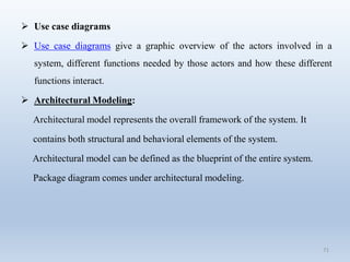 71
 Use case diagrams
 Use case diagrams give a graphic overview of the actors involved in a
system, different functions needed by those actors and how these different
functions interact.
 Architectural Modeling:
Architectural model represents the overall framework of the system. It
contains both structural and behavioral elements of the system.
Architectural model can be defined as the blueprint of the entire system.
Package diagram comes under architectural modeling.
 