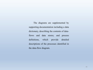 85
The diagrams are supplemented by
supporting documentation including a data
dictionary, describing the contents of data-
flows and data stores; and process
definitions, which provide detailed
descriptions of the processes identified in
the data-flow diagram.
 