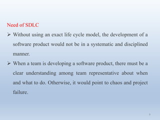 9
Need of SDLC
 Without using an exact life cycle model, the development of a
software product would not be in a systematic and disciplined
manner.
 When a team is developing a software product, there must be a
clear understanding among team representative about when
and what to do. Otherwise, it would point to chaos and project
failure.
 
