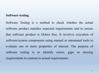 99
Software testing
Software Testing is a method to check whether the actual
software product matches expected requirements and to ensure
that software product is Defect free. It involves execution of
software/system components using manual or automated tools to
evaluate one or more properties of interest. The purpose of
software testing is to identify errors, gaps or missing
requirements in contrast to actual requirements.
 