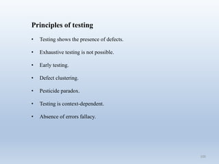 100
Principles of testing
• Testing shows the presence of defects.
• Exhaustive testing is not possible.
• Early testing.
• Defect clustering.
• Pesticide paradox.
• Testing is context-dependent.
• Absence of errors fallacy.
 