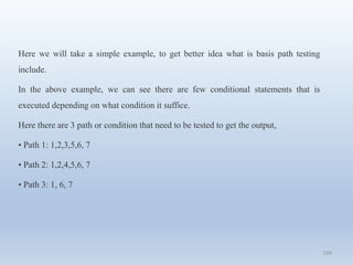 104
Here we will take a simple example, to get better idea what is basis path testing
include.
In the above example, we can see there are few conditional statements that is
executed depending on what condition it suffice.
Here there are 3 path or condition that need to be tested to get the output,
• Path 1: 1,2,3,5,6, 7
• Path 2: 1,2,4,5,6, 7
• Path 3: 1, 6, 7
 