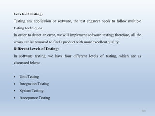 105
Levels of Testing:
Testing any application or software, the test engineer needs to follow multiple
testing techniques.
In order to detect an error, we will implement software testing; therefore, all the
errors can be removed to find a product with more excellent quality.
Different Levels of Testing:
In software testing, we have four different levels of testing, which are as
discussed below:
 Unit Testing
 Integration Testing
 System Testing
 Acceptance Testing
 